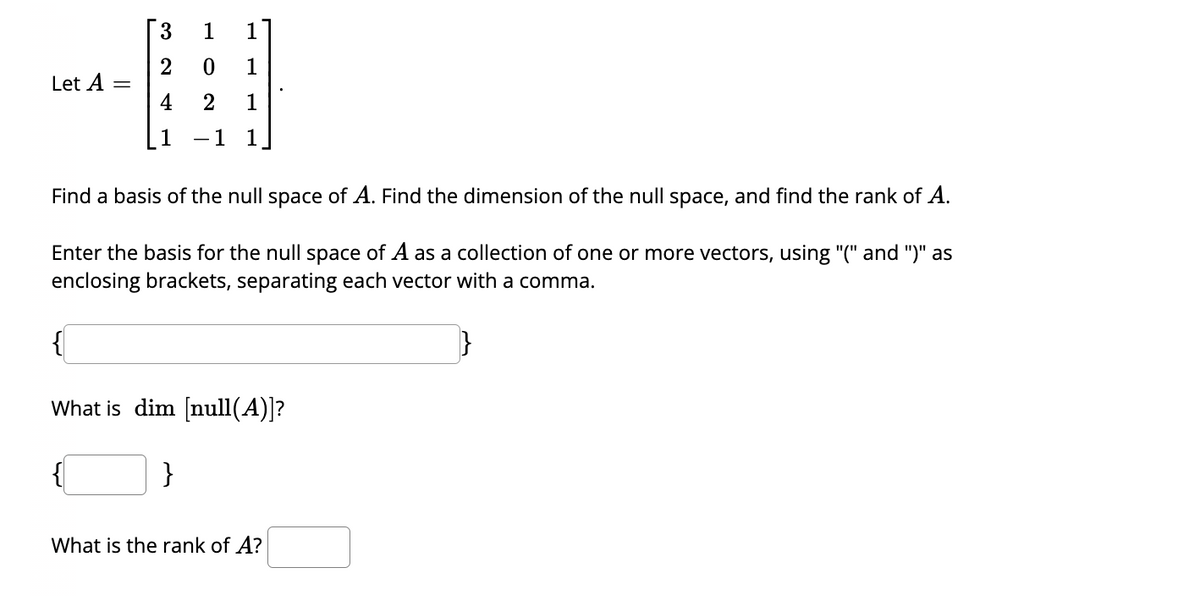 Let A
3
2
4
1
1
1
0
1
2 1
1 1
Find a basis of the null space of A. Find the dimension of the null space, and find the rank of A.
Enter the basis for the null space of A as a collection of one or more vectors, using "(" and ")" as
enclosing brackets, separating each vector with a comma.
}
{
What is dim [null(A)]?
{
}
What is the rank of A?