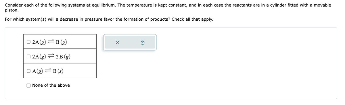 Consider each of the following systems at equilibrium. The temperature is kept constant, and in each case the reactants are in a cylinder fitted with a movable
piston.
For which system (s) will a decrease in pressure favor the formation of products? Check all that apply.
2A(g) =B (g)
2A(g) 2B (g)
A(g)=B (s)
None of the above
X