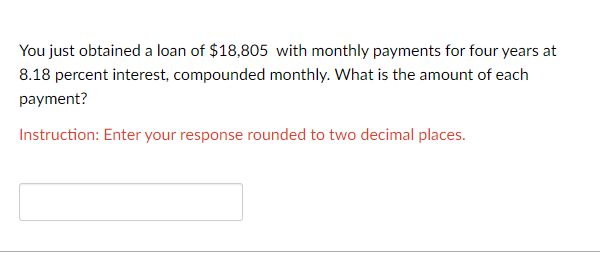 You just obtained a loan of $18,805 with monthly payments for four years at
8.18 percent interest, compounded monthly. What is the amount of each
payment?
Instruction: Enter your response rounded to two decimal places.