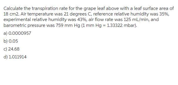 Calculate the transpiration rate for the grape leaf above with a leaf surface area of
18 cm2. Air temperature was 21 degrees C, reference relative humidity was 35%,
experimental relative humidity was 43%, air flow rate was 125 mL/min, and
barometric pressure was 759 mm Hg (1 mm Hg = 1.33322 mbar).
a) 0.0000957
b) 0.05
c) 24.68
d) 1.011914
