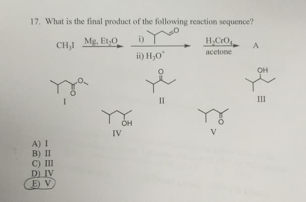 17. What is the final product of the following reaction sequence?
Mg, Et₂0
i)
ii) H30*
A) I
B) II
C) III
D) IV
E) V
CH31
OH
IV
II
H₂CrO4
acetone
V
A
OH
E
III