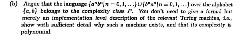 (b) Argue that the language {a"b"|n = 0,1,...}U{b"a"|n = 0,1,...} over the alphabet
{a, b} belongs to the complexity class P. You don't need to give a formal but
merely an implementation level description of the relevant Turing machine, i.e.,
show with sufficient detail why such a machine exists, and that its complexity is
polynomial.
