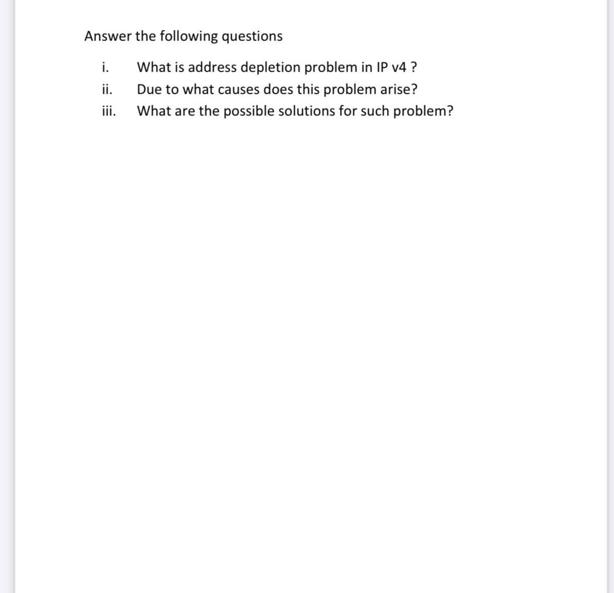 Answer the following questions
i.
ii.
What is address depletion problem in IP v4 ?
Due to what causes does this problem arise?
ii.
What are the possible solutions for such problem?
