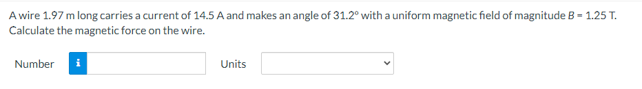 A wire 1.97 m long carries a current of 14.5 A and makes an angle of 31.2° with a uniform magnetic field of magnitude B = 1.25 T.
Calculate the magnetic force on the wire.
Number
i
Units
