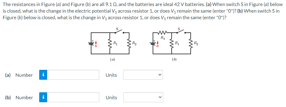 The resistances in Figure (a) and Figure (b) are all 9.1 Q, and the batteries are ideal 42 V batteries. (a) When switch S in Figure (a) below
is closed, what is the change in the electric potential V1 across resistor 1, or does V1 remain the same (enter "O0")? (b) When switch S in
Figure (b) below is closed, what is the change in V1 across resistor 1, or does V1 remain the same (enter "O")?
R1
R1
(a)
(b)
(a) Number
i
Units
(b) Number
i
Units
