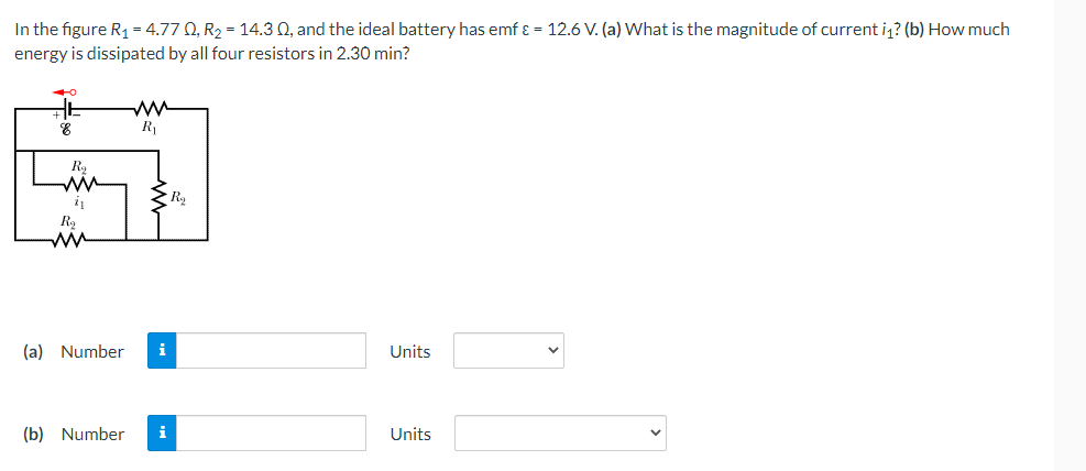 In the figure R1 = 4.77 0, R2 = 14.3 Q, and the ideal battery has emf ɛ = 12.6 V. (a) What is the magnitude of current i? (b) How much
energy is dissipated by all four resistors in 2.30 min?
ww
R
(a) Number
i
Units
(b) Number
i
Units
