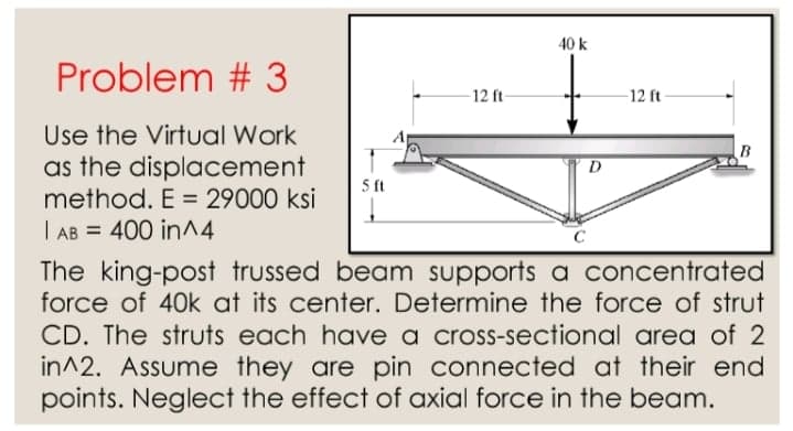 40 k
Problem # 3
12 ft-
-12 ft
Use the Virtual Work
B
as the displacement
method. E = 29000 ksi
D
5 ft
%3D
| AB = 400 in^4
C
The king-post trussed beam supports a concentrated
force of 40k at its center. Determine the force of strut
CD. The struts each have a cross-sectional area of 2
in^2. Assume they are pin connected at their end
points. Neglect the effect of axial force in the beam.
