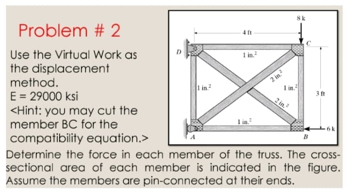 8k
Problem # 2
4 ft
Use the Virtual Work as
the displacement
method.
1 in.?
2 in.?
1 in.
1 in.
E = 29000 ksi
<Hint: you may cut the
member BC for the
3 ft
2 in.?
1 in.
compatibility equation.>
B
Determine the force in each member of the truss. The cross-
sectional area of each member is indicated in the figure.
Assume the members are pin-connected at their ends.
