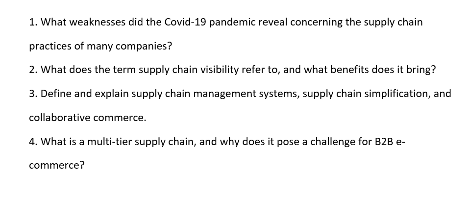 1. What weaknesses did the Covid-19 pandemic reveal concerning the supply chain
practices of many companies?
2. What does the term supply chain visibility refer to, and what benefits does it bring?
3. Define and explain supply chain management systems, supply chain simplification, and
collaborative commerce.
4. What is a multi-tier supply chain, and why does it pose a challenge for B2B e-
commerce?