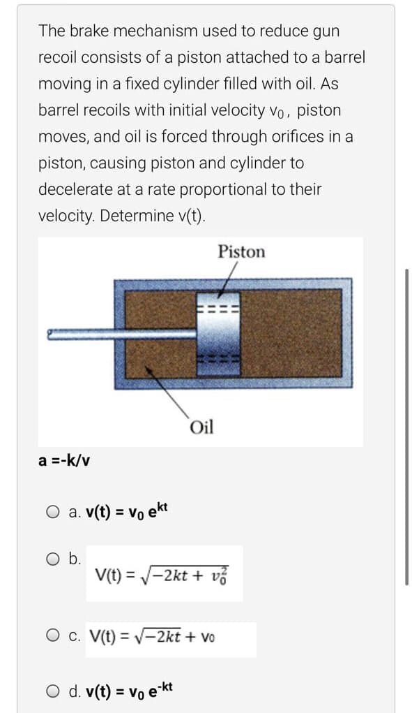 The brake mechanism used to reduce gun
recoil consists of a piston attached to a barrel
moving in a fixed cylinder filled with oil. As
barrel recoils with initial velocity vo, piston
moves, and oil is forced through orifices in a
piston, causing piston and cylinder to
decelerate at a rate proportional to their
velocity. Determine v(t).
Piston
Oil
a =-k/v
O a. v(t) = vo ekt
Ob.
V(t) = V-2kt + vỗ
O c. V(t) = v-2kt + vo
O d. v(t) = vo e kt

