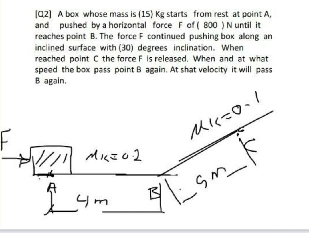 [Q2] A box whose mass is (15) Kg starts from rest at point A,
and pushed by a horizontal force F of ( 800 ) N until it
reaches point B. The force F continued pushing box along an
inclined surface with (30) degrees inclination. When
reached point C the force F is released. When and at what
speed the box pass point B again. At shat velocity it will pass
B again.
F
Mに-O、!
Miにこo2
