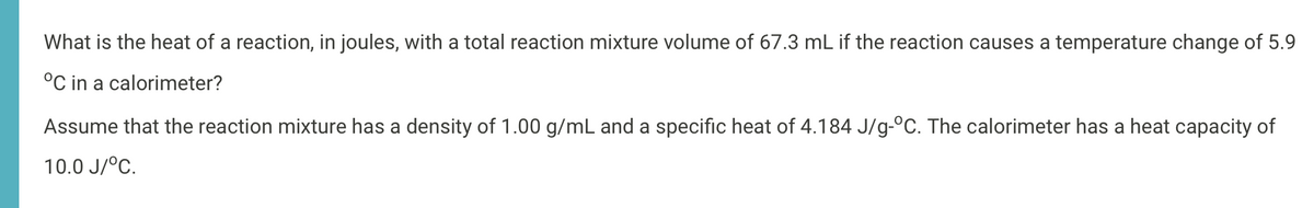 What is the heat of a reaction, in joules, with a total reaction mixture volume of 67.3 mL if the reaction causes a temperature change of 5.9
°C in a calorimeter?
Assume that the reaction mixture has a density of 1.00 g/mL and a specific heat of 4.184 J/g-°C. The calorimeter has a heat capacity of
10.0 J/°C.