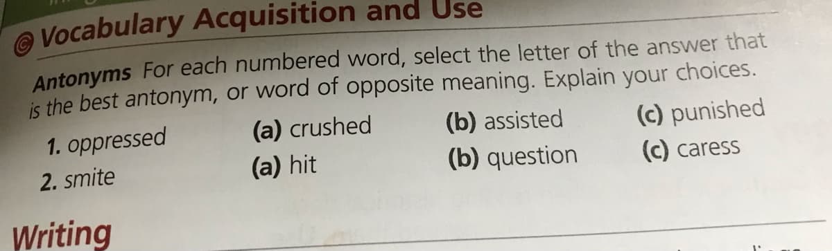Vocabulary Acquisition and Use
Antonyms For each numbered word, select the letter of the answer that
is the best antonym, or word of opposite meaning. Explain your choices.
1. oppressed
(a) crushed
(b) assisted
(c) punished
2. smite
(a) hit
(b) question
C) caress
Writing
