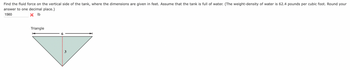 Find the fluid force on the vertical side of the tank, where the dimensions are given in feet. Assume that the tank is full of water. (The weight-density of water is 62.4 pounds per cubic foot. Round your
answer to one decimal place.)
1560
x lb
Triangle