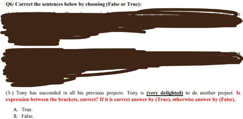 Q6/Correct the sentences below by choosing (False or True):
(3-) Tony has succeeded in all his previous projects. Tony is (very delighted) to do another project. Is
expression between the brackets, correct? If it is correct answer by (True), otherwise answer by (False).
A. True.
B. False.