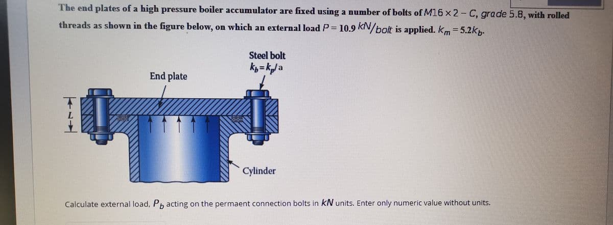 The end plates of a high pressure boiler accumulator are fixed using a number of bolts of M16 x 2- C, grade 5.8, with rolled
threads as shown in the figure below, on which an external load P= 10.9 kiN/bolt is applied. km =5.2k,-
Steel bolt
kp= kJa
End plate
Cylinder
Calculate external load, Pp acting on the permaent connection bolts in kN units. Enter only numeric value without units.

