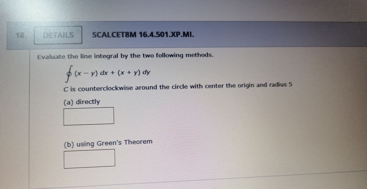 18.
DETAILS
SCALCET8M 16.4.501.XP.MI.
Evaluate the line integral by the two following methods.
(x - y) dx + (x+ y) dy
C is counterclockwise around the circle with center the origin and radius 5
(a) directly
(b) using Green's Theorem
