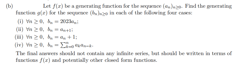 (b)
Let f(x) be a generating function for the sequence (an)nzo. Find the generating
function g(x) for the sequence (bn)nzo in each of the following four cases:
(i) Vn > 0, bn = 2023an;
(ii) Vn ≥ 0,
bn = an+1;
(iii) Vn ≥ 0,
bn = an + 1;
(iv) \n ≥ 0, bn = Σk=0 akan-k.
The final answers should not contain any infinite series, but should be written in terms of
functions f(x) and potentially other closed form functions.