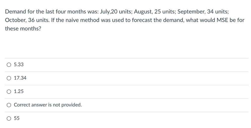 Demand for the last four months was: July,20 units; August, 25 units; September, 34 units;
October, 36 units. If the naive method was used to forecast the demand, what would MSE be for
these months?
O 5.33
O 17.34
O 1.25
O Correct answer is not provided.
O 55