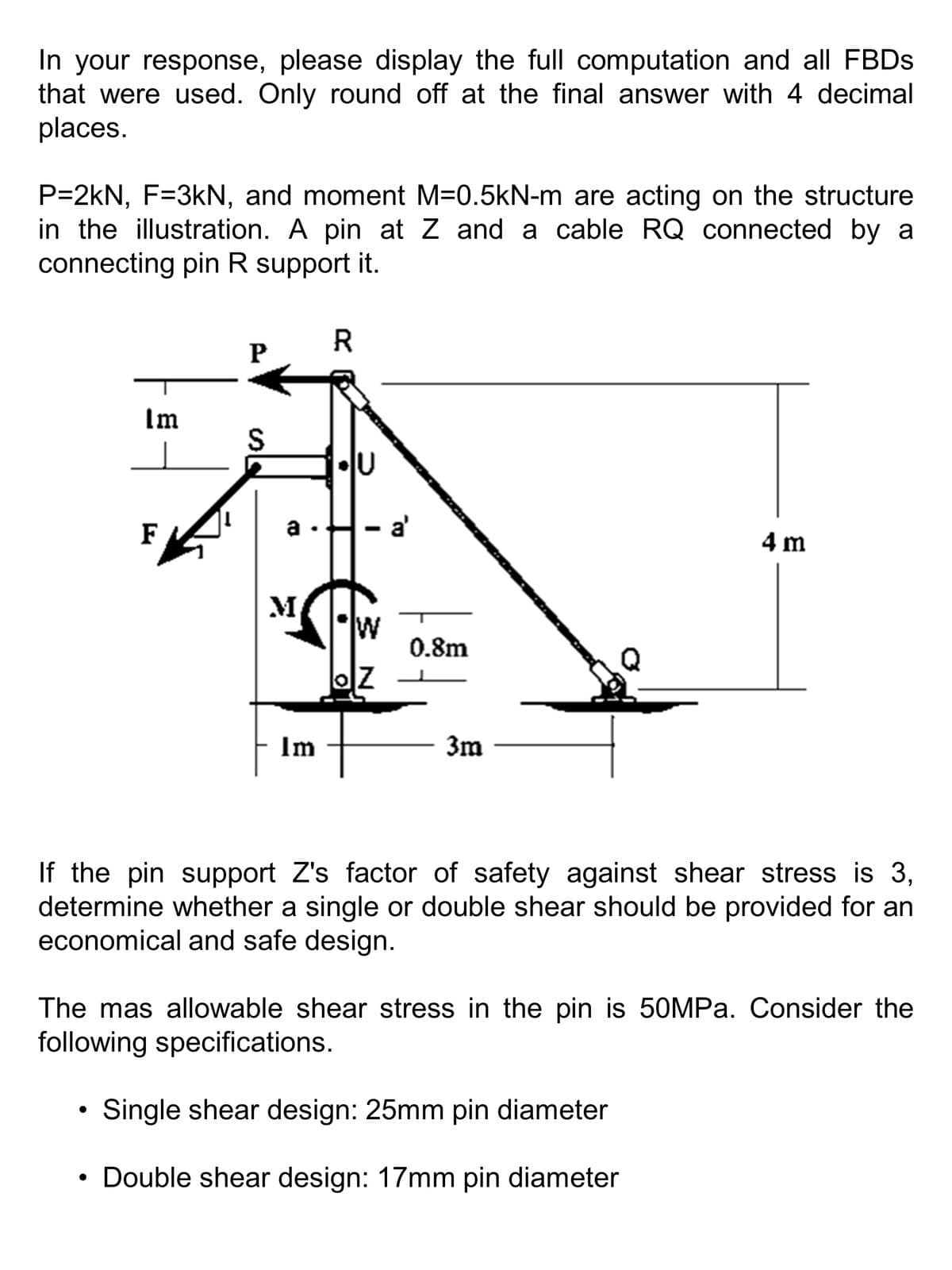 In your response, please display the full computation and all FBDs
that were used. Only round off at the final answer with 4 decimal
places.
P=2kN, F=3kN, and moment M=0.5kN-m are acting on the structure
in the illustration. A pin at Z and a cable RQ connected by a
connecting pin R support it.
Im
●
F
●
P
S
TO
M
Im
R
lu
W
OZ
a'
0.8m
3m
If the pin support Z's factor of safety against shear stress is 3,
determine whether a single or double shear should be provided for an
economical and safe design.
4 m
The mas allowable shear stress in the pin is 50MPa. Consider the
following specifications.
Single shear design: 25mm pin diameter
Double shear design: 17mm pin diameter