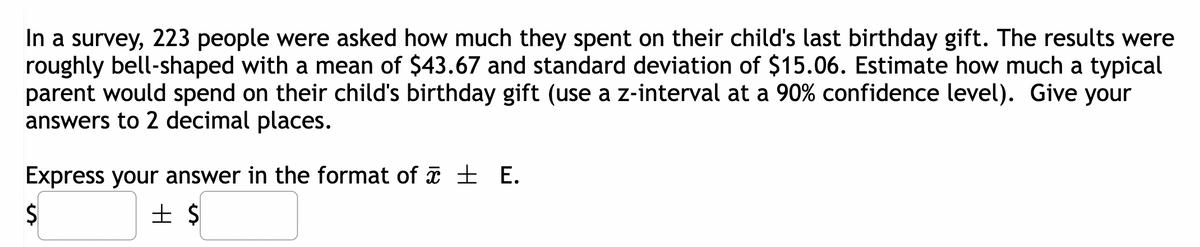 In a survey, 223 people were asked how much they spent on their child's last birthday gift. The results were
roughly bell-shaped with a mean of $43.67 and standard deviation of $15.06. Estimate how much a typical
parent would spend on their child's birthday gift (use a z-interval at a 90% confidence level). Give your
answers to 2 decimal places.
Express your answer in the format of ± E.
$
+ $