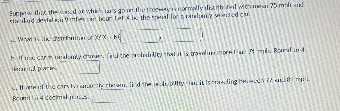 Suppose that the speed at which cars go on the freeway is normally distributed with mean 75 mph and
standard deviation 9 miles per hour. Let X be the speed for a randomly selected car.
a. What is the distribution of X? X - N(
b. If one car is randomly chosen, find the probability that it is traveling more than 71 mph. Round to 4
decumal places.
c. If one of the cars is randomly chosen, find the probability that it is traveling between 77 and 81 mph.
Round to 4 decimal places.