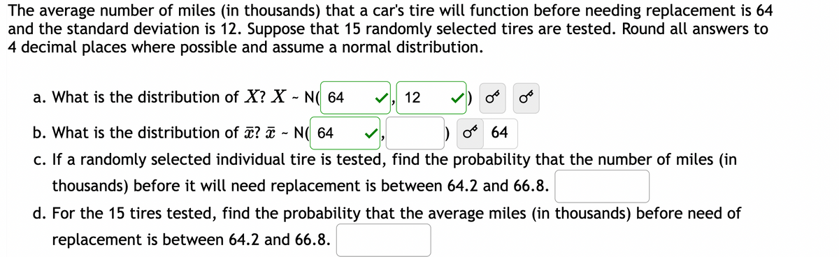 The average number of miles (in thousands) that a car's tire will function before needing replacement is 64
and the standard deviation is 12. Suppose that 15 randomly selected tires are tested. Round all answers to
4 decimal places where possible and assume a normal distribution.
a. What is the distribution of X? X - N( 64
b. What is the distribution of x? ~ N( 64
O 64
c. If a randomly selected individual tire is tested, find the probability that the number of miles (in
thousands) before it will need replacement is between 64.2 and 66.8.
12
OB
d. For the 15 tires tested, find the probability that the average miles (in thousands) before need of
replacement is between 64.2 and 66.8.