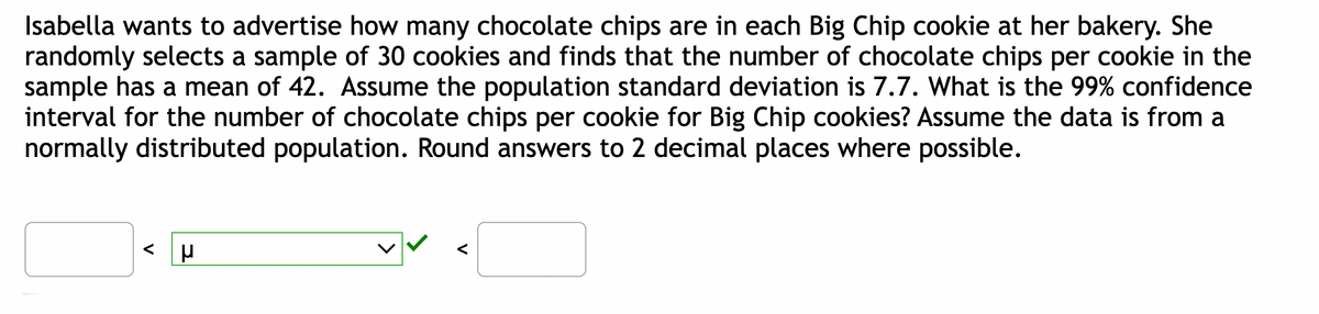 Isabella wants to advertise how many chocolate chips are in each Big Chip cookie at her bakery. She
randomly selects a sample of 30 cookies and finds that the number of chocolate chips per cookie in the
sample has a mean of 42. Assume the population standard deviation is 7.7. What is the 99% confidence
interval for the number of chocolate chips per cookie for Big Chip cookies? Assume the data is from a
normally distributed population. Round answers to 2 decimal places where possible.
μ