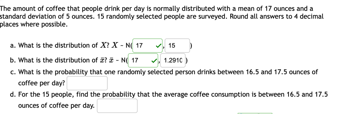 The amount of coffee that people drink per day is normally distributed with a mean of 17 ounces and a
standard deviation of 5 ounces. 15 randomly selected people are surveyed. Round all answers to 4 decimal
places where possible.
a. What is the distribution of X? X - NO 17
b. What is the distribution of ? - N( 17
1.2910)
c. What is the probability that one randomly selected person drinks between 16.5 and 17.5 ounces of
coffee per day?
15
d. For the 15 people, find the probability that the average coffee consumption is between 16.5 and 17.5
ounces of coffee per day.