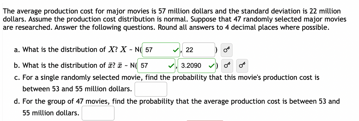 The average production cost for major movies is 57 million dollars and the standard deviation is 22 million
dollars. Assume the production cost distribution is normal. Suppose that 47 randomly selected major movies
are researched. Answer the following questions. Round all answers to 4 decimal places where possible.
a. What is the distribution of X? X ~ N( 57
b. What is the distribution of x? ~ N( 57
3.2090
c. For a single randomly selected movie, find the probability that this movie's production cost is
between 53 and 55 million dollars.
22
d. For the group of 47 movies, find the probability that the average production cost is between 53 and
55 million dollars.