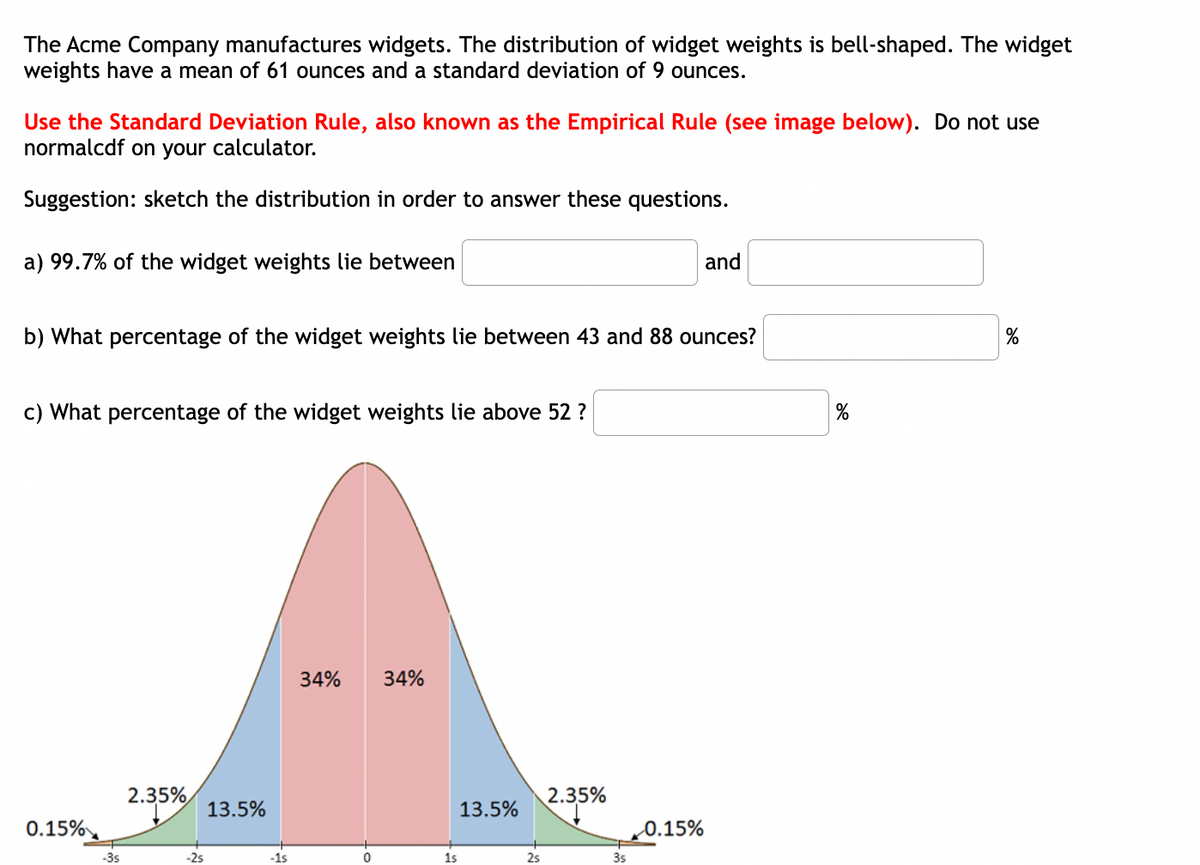 The Acme Company manufactures widgets. The distribution of widget weights is bell-shaped. The widget
weights have a mean of 61 ounces and a standard deviation of 9 ounces.
Use the Standard Deviation Rule, also known as the Empirical Rule (see image below). Do not use
normalcdf on your calculator.
Suggestion: sketch the distribution in order to answer these questions.
a) 99.7% of the widget weights lie between
b) What percentage of the widget weights lie between 43 and 88 ounces?
c) What percentage of the widget weights lie above 52?
0.15%
-3s
2.35%
-2s
13.5%
-1s
34% 34%
0
1s
13.5%
2s
2.35%
3s
and
0.15%
%
%