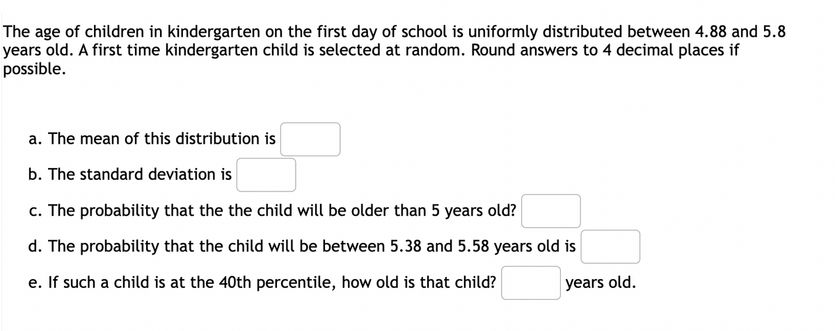 The age of children in kindergarten on the first day of school is uniformly distributed between 4.88 and 5.8
years old. A first time kindergarten child is selected at random. Round answers to 4 decimal places if
possible.
a. The mean of this distribution is
b. The standard deviation is
c. The probability that the the child will be older than 5 years old?
d. The probability that the child will be between 5.38 and 5.58 years old is
e. If such a child is at the 40th percentile, how old is that child?
years old.