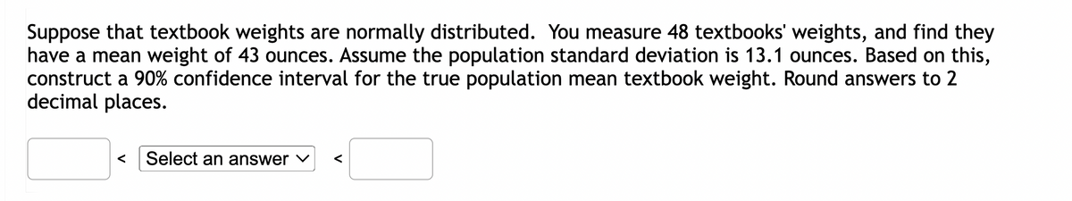 Suppose that textbook weights are normally distributed. You measure 48 textbooks' weights, and find they
have a mean weight of 43 ounces. Assume the population standard deviation is 13.1 ounces. Based on this,
construct a 90% confidence interval for the true population mean textbook weight. Round answers to 2
decimal places.
Select an answer ✓ <