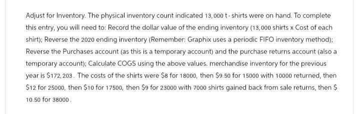 Adjust for Inventory. The physical inventory count indicated 13,000 t-shirts were on hand. To complete
this entry, you will need to: Record the dollar value of the ending inventory (13,000 shirts x Cost of each
shirt); Reverse the 2020 ending inventory (Remember: Graphix uses a periodic FIFO inventory method);
Reverse the Purchases account (as this is a temporary account) and the purchase returns account (also a
temporary account); Calculate COGS using the above values. merchandise inventory for the previous
year is $172,203. The costs of the shirts were $8 for 18000, then $9.50 for 15000 with 10000 returned, then
$12 for 25000, then $10 for 17500, then $9 for 23000 with 7000 shirts gained back from sale returns, then $
10.50 for 38000