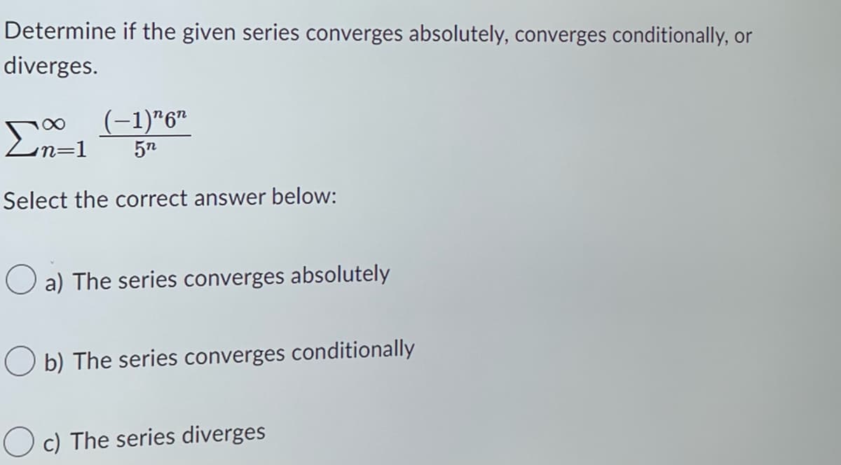 Determine if the given series converges absolutely, converges conditionally, or
diverges.
∞
(−1)¹6″
n=1 5n
Select the correct answer below:
a) The series converges absolutely
Ob) The series converges conditionally
Oc) The series diverges
