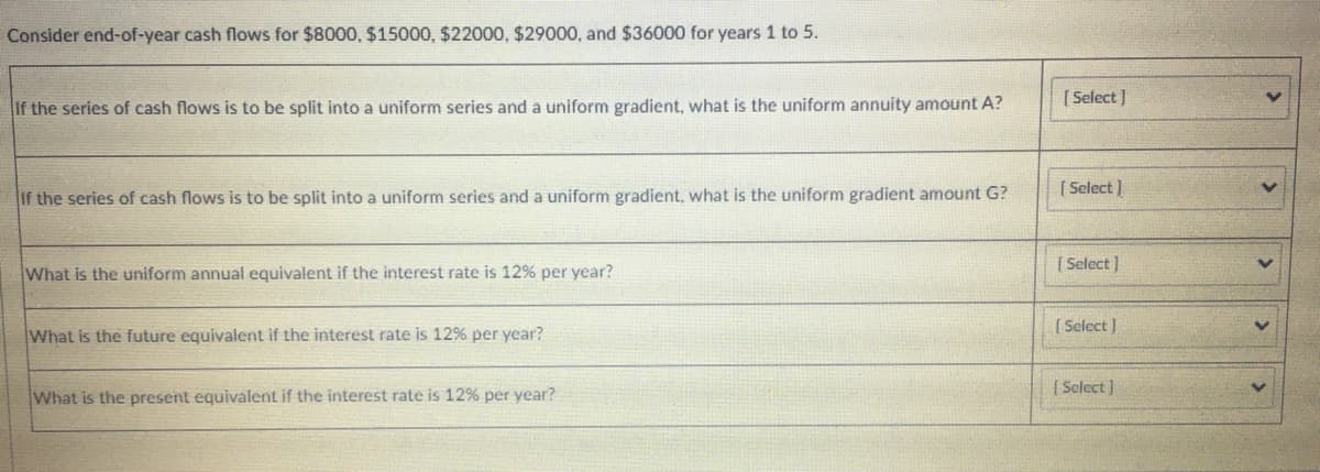 Consider end-of-year cash flows for $8000, $15000, $22000, $29000, and $36000 for years 1 to 5.
[ Select )
If the series of cash flows is to be split into a uniform series and a uniform gradient, what is the uniform annuity amount A?
( Select )
If the series of cash flows is to be split into a uniform series and a uniform gradient, what is the uniform gradient amount G?
What is the uniform annual equivalent if the interest rate is 12% per year?
[ Select )
( Select ]
What is the future equivalent if the interest rate is 12% per ycar?
[ Select]
What is the present equivalent if the interest rate is 12% per year?
