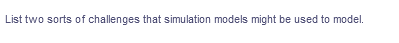 List two sorts of challenges that simulation models might be used to model.
