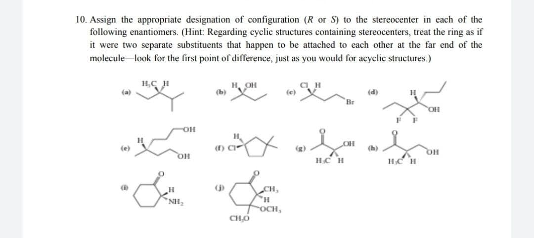 10. Assign the appropriate designation of configuration (R or S) to the stereocenter in each of the
following enantiomers. (Hint: Regarding cyclic structures containing stereocenters, treat the ring as if
it were two separate substituents that happen to be attached to each other at the far end of the
molecule-look for the first point of difference, just as you would for acyclic structures.)
H,C H
H. OH
(b)
(a)
(c)
(d)
Br
OH
(e)
(f) CI*
(g)
(h)
HC H
HO
HC H
(i)
(j)
CH,
H.
OCH,
NH2
CHO
