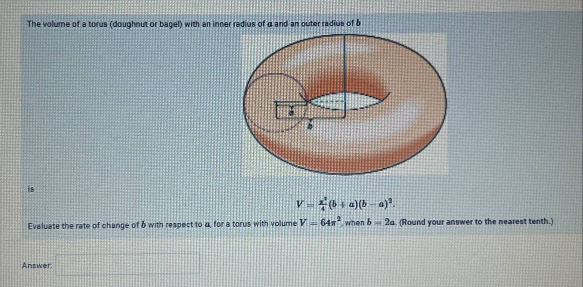 The volume of a torus (doughnut or bagel) with an inner radius of a and an outer radius of b
V= #6+a)(b a)*.
Evaluate the rate of change of b with respect to a for a torus with volume V 64n when b= 2a. (Round your answer to the nearest tenth.)
Answer
