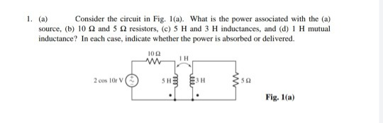 Consider the circuit in Fig. 1(a). What is the power associated with the (a)
1. (a)
source, (b) 10 2 and 5 2 resistors, (c) 5 H and 3 H inductances, and (d) 1 H mutual
inductance? In cach case, indicate whether the power is absorbed or delivered.
100
IH
SHE EH
2 cos 10r V
Fig. 1(a)
