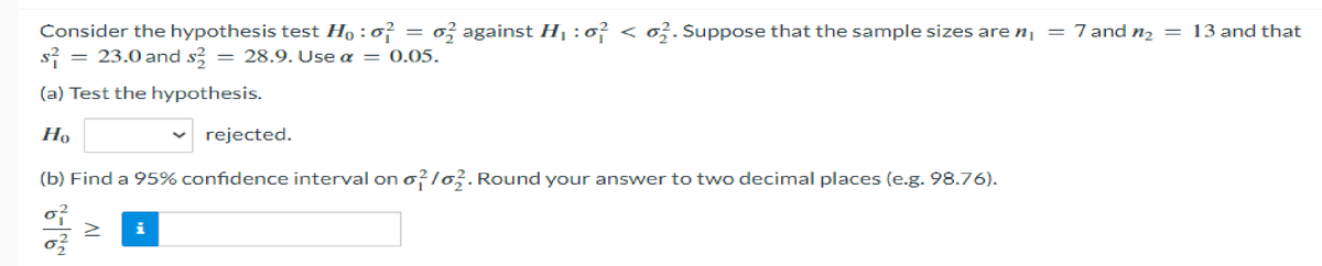 Consider the hypothesis test Ho: 0² o against H₁:0² < 62. Suppose that the sample sizes are n₁ = 7 and n₂ = 13 and that
s² = 23.0 and $2 = 28.9. Use a = 0.05.
(a) Test the hypothesis.
Ho
rejected.
(b) Find a 95% confidence interval on o2/02. Round your answer to two decimal places (e.g. 98.76).
1999/-9
-
i