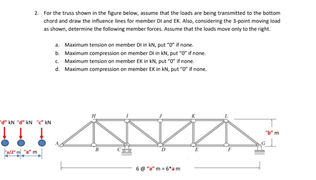 2. For the truss shown in the figure below, assume that the loads are being transmitted to the bottom
chord and draw the influence lines for member DI and EK. Also, considering the 3-point moving load
as shown, determine the following member forces. Assume that the loads move only to the right.
a. Maximum tension on member DI in kN, put "0" if none.
b. Maximum compression on member DI in kN, put "O" if none.
c. Maximum tension on member EK in kN, put "O" if none.
d. Maximum compression on member EK in kN, put "0" if none.
H
K
"d" kN "d" kN "c" kN
"b" m
c ||
B
E
F
"a/2" m "a" m
6 @ "a" m = 6*am
