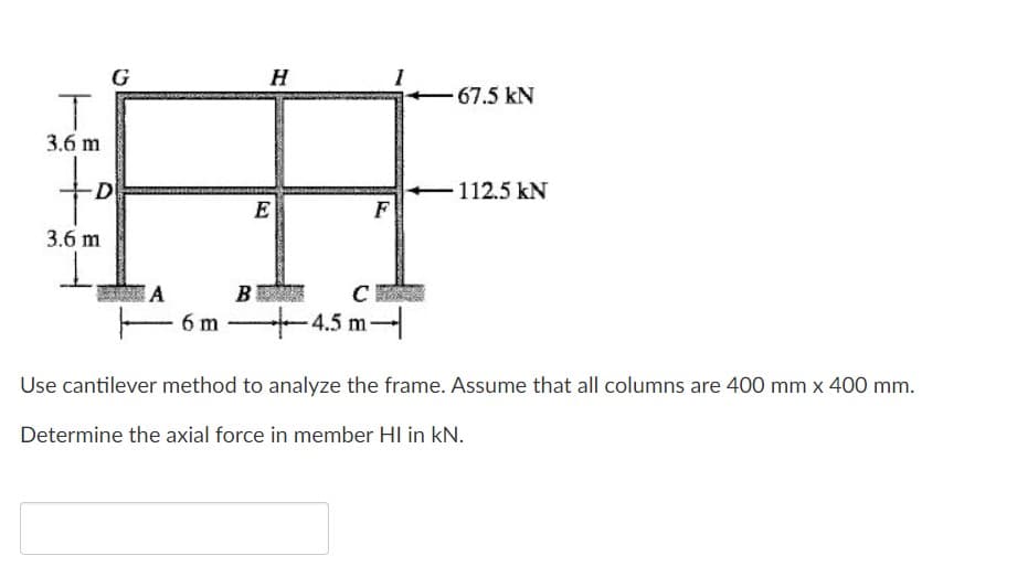 G
H
67.5 kN
3.6 m
to
D
112.5 kN
E
F
3.6 m
A
B
C
- 6 m
- 4.5 m-
Use cantilever method to analyze the frame. Assume that all columns are 400 mm x 400 mm.
Determine the axial force in member HI in kN.
