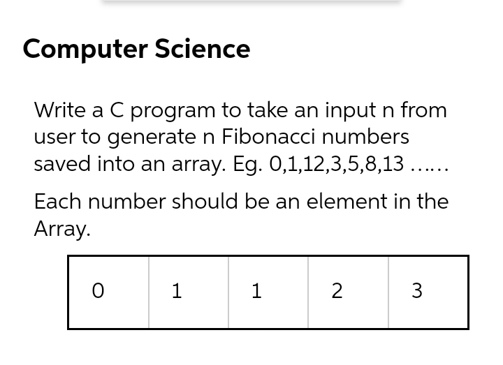 Computer Science
Write a C program to take an input n from
user to generate n Fibonacci numbers
saved into an array. Eg. 0,1,12,3,5,8,13 ....
Each number should be an element in the
Array.
1
2
3

