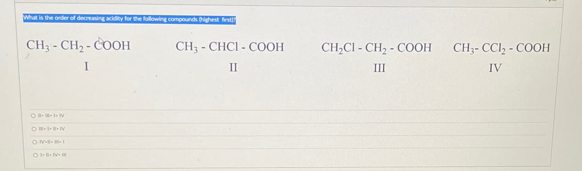 What is the order of decreasing acidity for the following compounds (highest first)?
CH3 -CH₂-COOH
I
O II › III > I > I
O III > I>II> N
ON>II> III>1
O I. II. I. III
CH3 - CHCI - COOH
II
CH₂C1-CH₂-COOH
III
CH3-CC12-COOH
IV