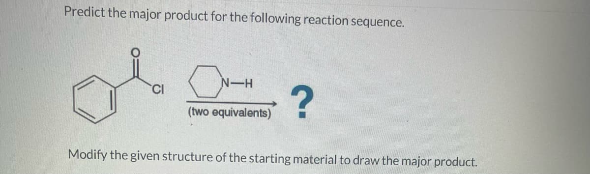 Predict the major product for the following reaction sequence.
N-H
(two equivalents)
?
Modify the given structure of the starting material to draw the major product.