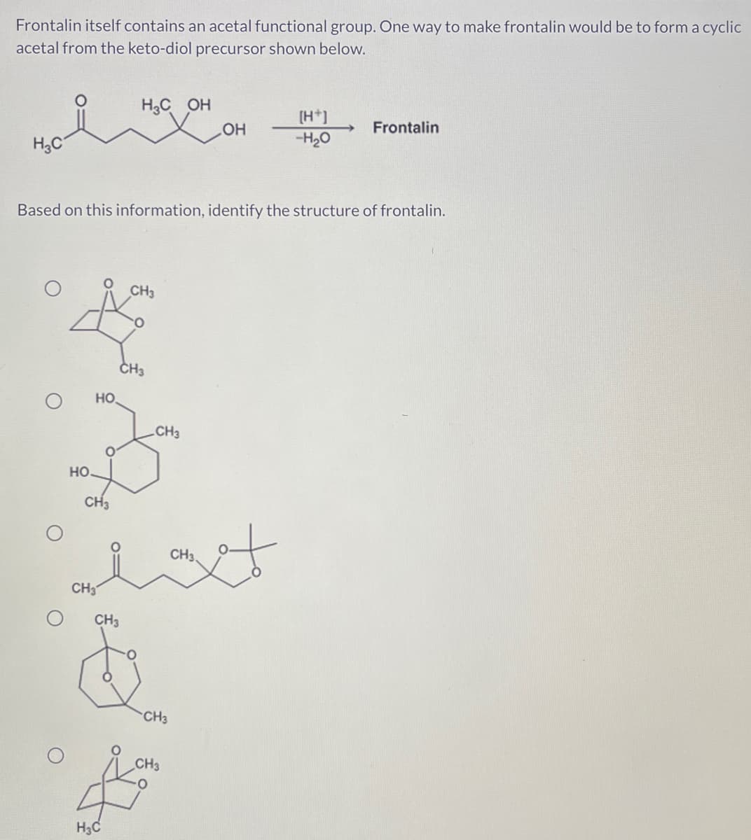 Frontalin itself contains an acetal functional group. One way to make frontalin would be to form a cyclic
acetal from the keto-diol precursor shown below.
H3C
CH3
☆
CH3
HO.
HO
Based on this information, identify the structure of frontalin.
CH3
H₂C OH
CH3
CH3
CH3.
alatt
H₂C
CH3
&
OH
CH3
CH3
(H+)
-H₂O
Frontalin