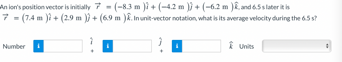 (-8.3 m )i + (-4.2 m )j + (-6.2 m )k, and 6.5 s later it is
)i + (2.9 m )j + (6.9 m ) k. In unit-vector notation, what is its average velocity during the 6.5 s?
An ion's position vector is initially
(7.4 m
Number
i
i
i
k Units
+
