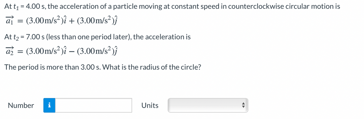 At t1 = 4.00 s, the acceleration of a particle moving at constant speed in counterclockwise circular motion is
aj = (3.00m/s? )î + (3.00m/s²)ĵ
At t2 = 7.00 s (less than one period later), the acceleration is
az = (3.00m/s² )î – (3.00m/s²)}
The period is more than 3.00 s. What is the radius of the circle?
Number
i
Units
