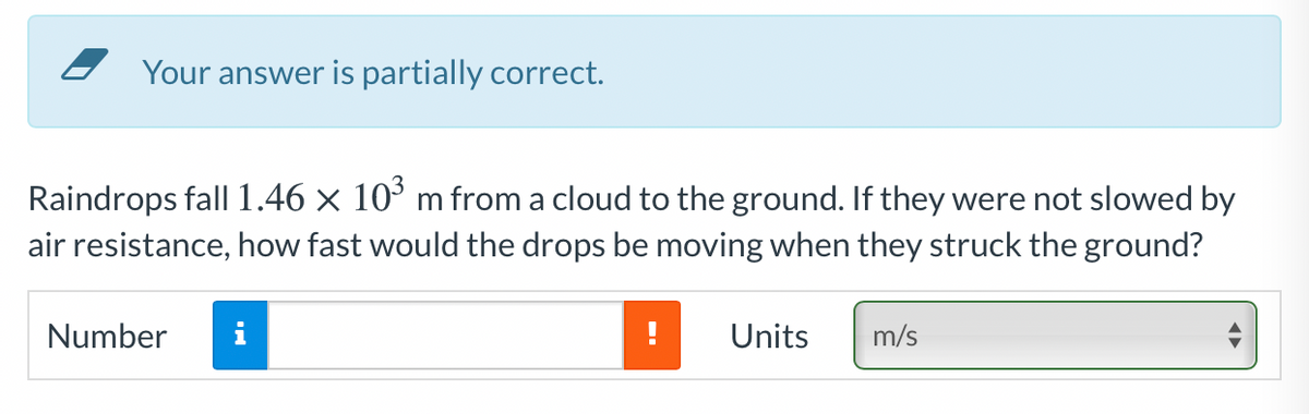 Your answer is partially correct.
Raindrops fall 1.46 × 10° m from a cloud to the ground. If they were not slowed by
air resistance, how fast would the drops be moving when they struck the ground?
Number
i
Units
m/s

